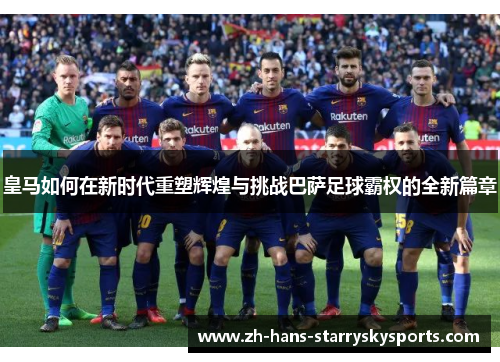皇马如何在新时代重塑辉煌与挑战巴萨足球霸权的全新篇章