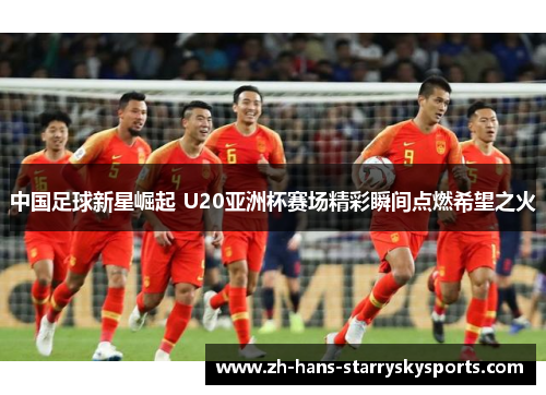 中国足球新星崛起 U20亚洲杯赛场精彩瞬间点燃希望之火