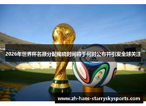 2026年世界杯名额分配揭晓时间将于何时公布并引发全球关注