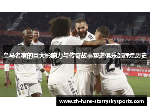皇马名宿的巨大影响力与传奇故事塑造俱乐部辉煌历史