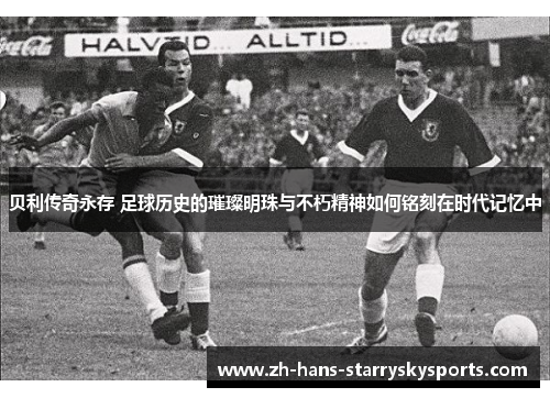 贝利传奇永存 足球历史的璀璨明珠与不朽精神如何铭刻在时代记忆中