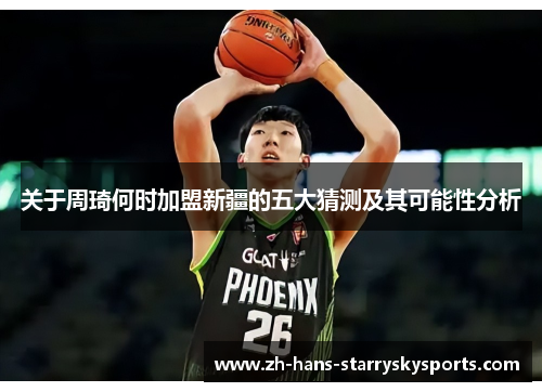 关于周琦何时加盟新疆的五大猜测及其可能性分析